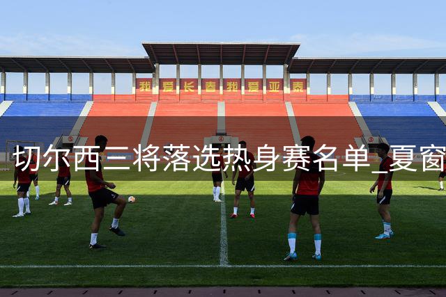 切尔西三将落选热身赛名单 夏窗离队可能性犹存